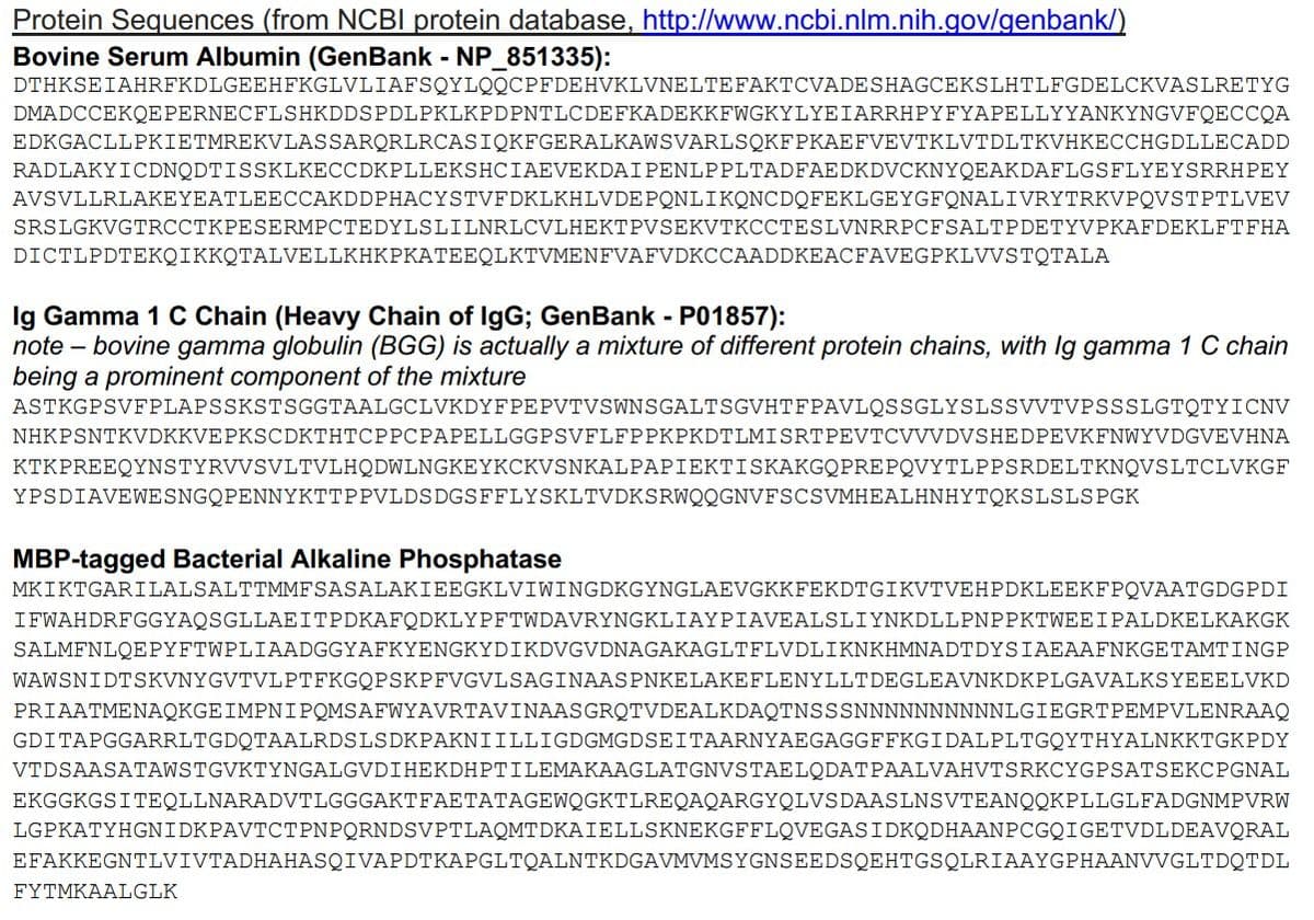 Protein Sequences (from NCBI protein database, http://www.ncbi.nlm.nih.gov/genbank/)
Bovine Serum Albumin (GenBank - NP_851335):
DTHKSEIAHRFKDLGEEHFKGLVLIAFSQYLQQCPFDEHVKLVNELTE FAKTCVADESHAGCEKSLHTLFGDELCKVASLRETYG
DMADCCEKQE PERNECFLSHKDDS PDLPKLKPDPNTLCDEFKADEKKFWGKYLYEIARRHPYFYAPELLYYANKYNGVFQECCQA
EDKGACLLPKIETMREKVLASSARQRLRCASIQKFGERALKAWSVARLSQKFPKAEFVEVTKLVTDLTKVHKECCHGDLLECADD
RADLAKYICDNQDTISSKLKECCDKPLLEKSHCIAEVEKDAI PENLP PLTADFAEDKDVCKNYQEAKDAFLGSFLYEYSRRHPEY
AVSVLLRLAKEYEATLEECCAKDDPHACYSTVFDKLKHLVDEPONLIKQNCDQFEKLGEYGFQNALIVRYTRKVPQVSTPTLVEV
SRSLGKVGTRCCTKPESERMPCTEDYLSLILNRLCVLHEKTPVSEKVTKCCTESLVNRRPCFSALTPDETYVPKAFDEKLFTFHA
DICTLPDTEKQIKKQTALVELLKHKPKATEEQLKTVMENFVAFVDKCCAADDKEACFAVEGPKLVVSTQTALA
Ig Gamma 1 C Chain (Heavy Chain of IgG; GenBank - P01857):
note - bovine gamma globulin (BGG) is actually a mixture of different protein chains, with lg gamma 1 C chain
being a prominent component of the mixture
ASTKGPSVFPLAPSSKSTSGGTAALGCLVKDYFPEPVTVSWNSGALTSGVHTFPAVLQSSGLYSLSSVVTVPSSSLGTQTYICNV
NHKPSNTKVDKKVEPKSCDKTHTCPPCPAPELLGGPSVFLFPPKPKDTLMISRTPEVTCVVVDVSHEDPEVKFNWYVDGVEVHNA
KTKPREEQYNSTYRVVSVLTVLHQDWLNGKEYKCKVSNKALPAPIEKTISKAKGQPREPQVYTLPPSRDELTKNQVSLTCLVKGF
YPSDIAVEWESNGQPENNYKTTPPVLDSDGSFFLYSKLTVDKSRWQQGNVFSCSVMHEALHNHYTOKSLSLSPGK
MBP-tagged Bacterial Alkaline Phosphatase
MKIKTGARILALSALTTMMFSASALAKIEEGKLVIWINGDKGYNGLAEVGKKFEKDTGIKVTVEHPDKLEEKFPQVAATGDGPDI
IFWAHDRFGGYAQSGLLAEITPDKAFQDKLYPFTWDAVRYNGKLIAYPIAVEALSLIYNKDLLPNPPKTWEEIPALDKELKAKGK
SALMFNLQEPYFTWPLIAADGGYAFKYENGKYDIKDVGVDNAGAKAGLTFLVDLIKNKHMNADTDYSIAEAAFNKGETAMTINGP
WAWSNIDTSKVNYGVTVLPTFKGQPSKPFVGVLSAGINAASPNKELAKEFLENYLLTDEGLEAVNKDKPLGAVALKSYEEELVKD
PRIAATMENAQKGEIMPNIPOMSAFWYAVRTAVINAASGROTVDEALKDAQTNSSSNNNNNNNNNNLGIEGRTPEMPVLENRAAQ
GDI TAPGGARRLTGDQTAALRDSLSDKPAKNIILLIGDGMGDSEITAARNYAEGAGGFFKGIDALPLTGQYTHYALNKKTGKPDY
VTDSAASATAWSTGVKTYNGALGVDIHEKDHPTILEMAKAAGLATGNVSTAELODAT
PAALVAHVTSRKCYGPSATSEKCPGNAL
EKGGKGSITEQLLNARADVTLGGGAKT FAETATAGEWQGKTLREQAQARGYQLVS DAASLNSVTEANQQKPL LGL FADGNMPVRW
LGPKATYHGNIDKPAVTCTPNPQRNDSVPTLAQMTDKAIELLSKNEKGFFLQVEGASIDKQDHAANPCGQIGETVDLDEAVQRAL
EFAKKEGNTLVIVTADHAHASQIVAPDTKAPGLTQALNTKDGAVMVMSYGNSEEDSQEHTGSQLRIAAYGPHAANVVGLTDQTDL
FYTMKAALGLK