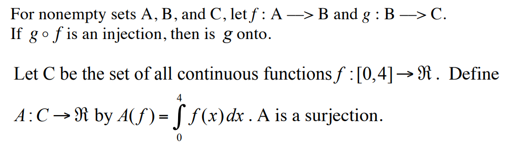 For nonempty sets A, B, and C, let ƒ : A ―> B and g : B -> C.
If go f is an injection, then is g onto.
Let C be the set of all continuous functions ƒ : [0,4]→ R. Define
4
A: C →R by A(ƒ) = f f(x) dx . A is a surjection.
0