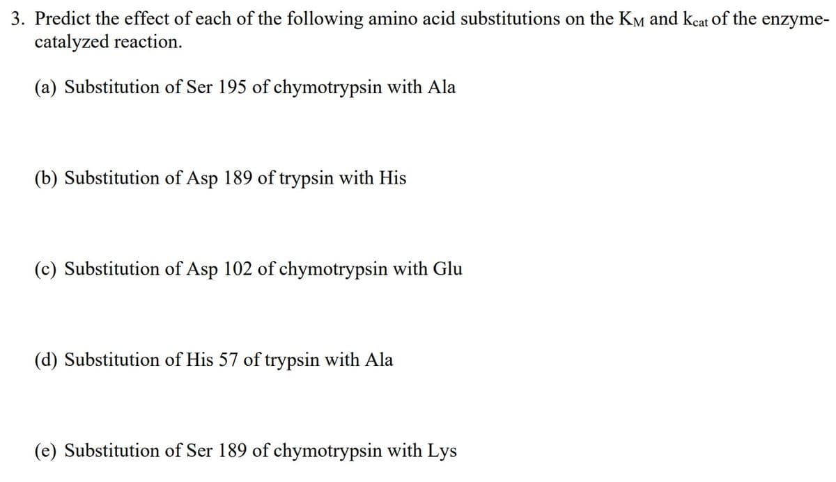 3. Predict the effect of each of the following amino acid substitutions on the KM and keat of the enzyme-
catalyzed reaction.
(a) Substitution of Ser 195 of chymotrypsin with Ala
(b) Substitution of Asp 189 of trypsin with His
(c) Substitution of Asp 102 of chymotrypsin with Glu
(d) Substitution of His 57 of trypsin with Ala
(e) Substitution of Ser 189 of chymotrypsin with Lys