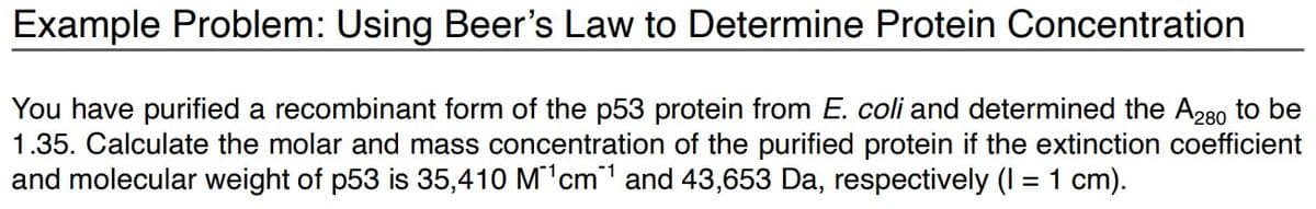 Example Problem: Using Beer's Law to Determine Protein Concentration
You have purified a recombinant form of the p53 protein from E. coli and determined the A280 to be
1.35. Calculate the molar and mass concentration of the purified protein if the extinction coefficient
and molecular weight of p53 is 35,410 M¹cm¹ and 43,653 Da, respectively (I = 1 cm).