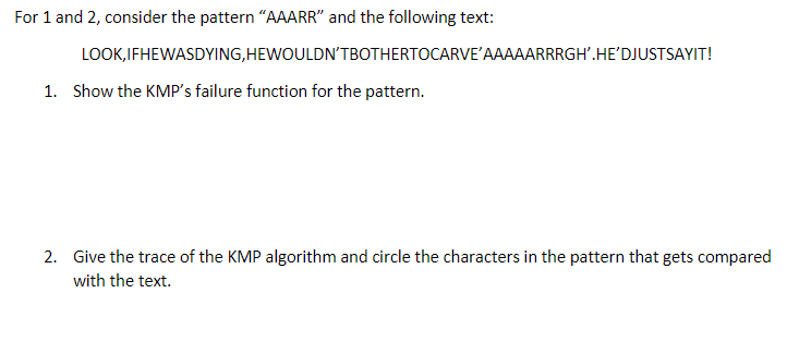 For 1 and 2, consider the pattern "AAARR" and the following text:
LOOK, IFHEWASDYING, HEWOULDN'T BOTHERTOCARVE'AAAAARRRGH'.HE'DJUSTSAYIT!
1. Show the KMP's failure function for the pattern.
2. Give the trace of the KMP algorithm and circle the characters in the pattern that gets compared
with the text.
