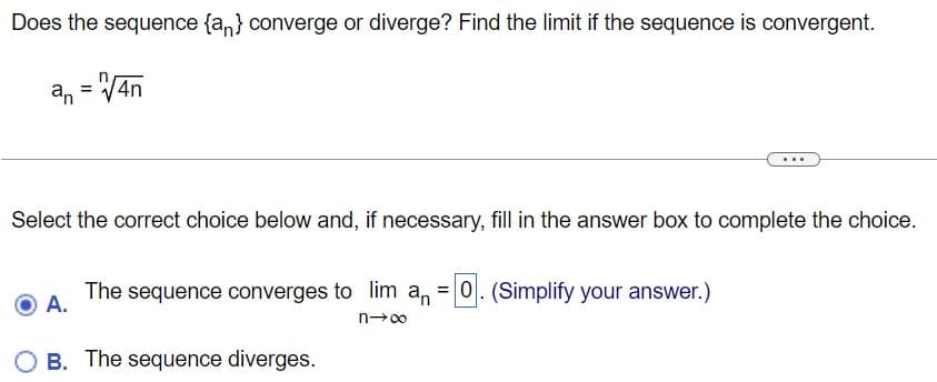 Does the sequence {an} converge or diverge? Find the limit if the sequence is convergent.
an = √4n
Select the correct choice below and, if necessary, fill in the answer box to complete the choice.
The sequence converges to lim an = 0. (Simplify your answer.)
A.
n→∞
B. The sequence diverges.