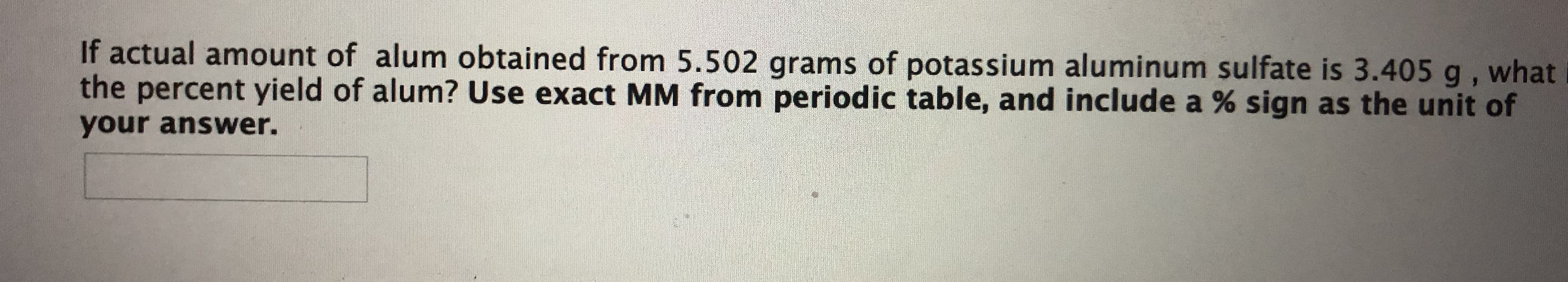 If actual amount of alum obtained from 5.502 grams of potassium aluminum sulfate is 3.405 g , what
the percent yield of alum? Use exact MM from periodic table, and include a % sign as the unit of
your answer.
