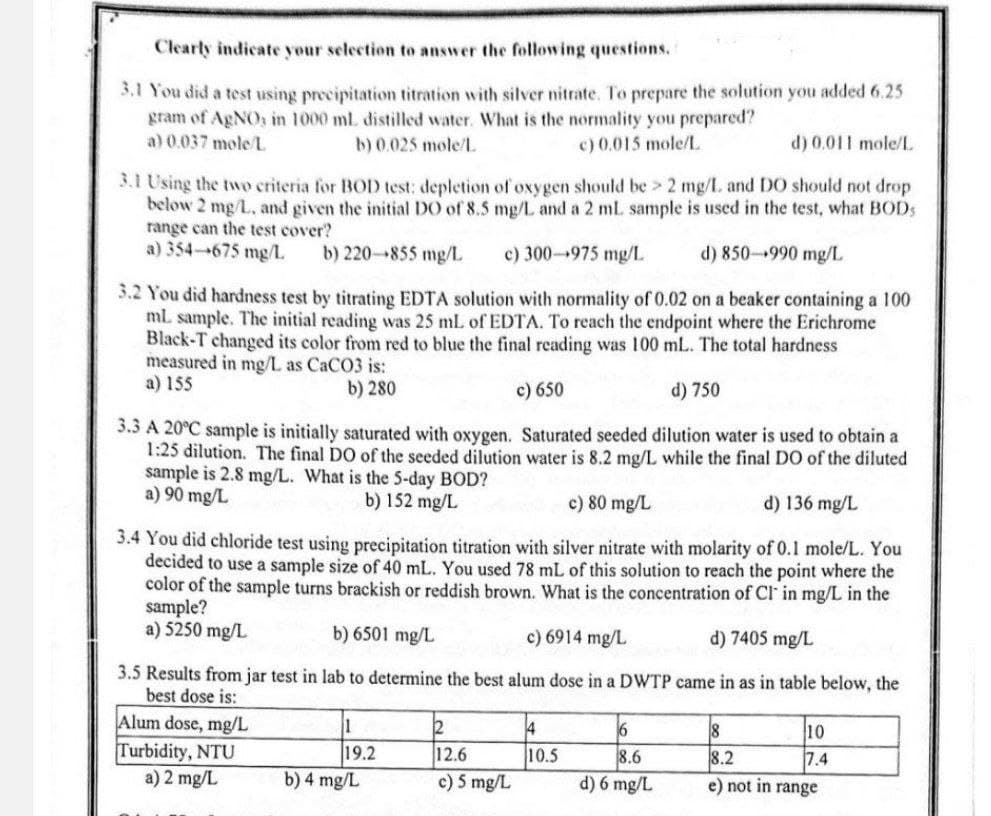 Clearly indicate your selection to answer the following questions.
3.1 You did a test using precipitation titration with silver nitrate. To prepare the solution you added 6.25
gram of AgNO, in 1000 ml. distilled water. What is the normality you prepared?
a) 0.037 mole/L
b) 0.025 mole/L
c) 0.015 mole/L
d) 0.011 mole/L
3.1 Using the two criteria for BOD test: depletion of oxygen should be > 2 mg/L. and DO should not drop
below 2 mg/L, and given the initial DO of 8.5 mg/L and a 2 mL sample is used in the test, what BOD
range can the test cover?
d) 850-990 mg/L
a) 354-675 mg/L
b) 220-855 mg/L c) 300-975 mg/L
3.2 You did hardness test by titrating EDTA solution with normality of 0.02 on a beaker containing a 100
ml. sample. The initial reading was 25 mL of EDTA. To reach the endpoint where the Erichrome
Black-T changed its color from red to blue the final reading was 100 mL. The total hardness
measured in mg/L as CaCO3 is:
a) 155
b) 280
c) 650
d) 750
3.3 A 20°C sample is initially saturated with oxygen. Saturated seeded dilution water is used to obtain a
1:25 dilution. The final DO of the seeded dilution water is 8.2 mg/L while the final DO of the diluted
sample is 2.8 mg/L. What is the 5-day BOD?
a) 90 mg/L
b) 152 mg/L
c) 80 mg/L
d) 136 mg/L
3.4 You did chloride test using precipitation titration with silver nitrate with molarity of 0.1 mole/L. You
decided to use a sample size of 40 mL. You used 78 mL of this solution to reach the point where the
color of the sample turns brackish or reddish brown. What is the concentration of CI in mg/L in the
sample?
a) 5250 mg/L
b) 6501 mg/L
c) 6914 mg/L
d) 7405 mg/L
3.5 Results from jar test in lab to determine the best alum dose in a DWTP came in as in table below, the
best dose is:
Alum dose, mg/L
1
2
4
6
8
10
Turbidity, NTU
19.2
a) 2 mg/L
b) 4 mg/L
12.6
c) 5 mg/L
10.5
8.6
8.2
7.4
d) 6 mg/L
e) not in range