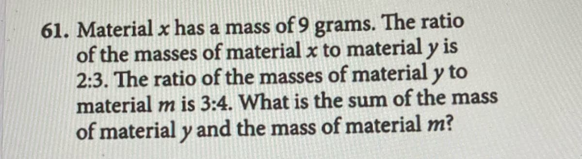 61. Material x has a mass of 9 grams. The ratio
of the masses of material x to material y is
2:3. The ratio of the masses of material y to
material m is 3:4. What is the sum of the mass
of material y and the mass of material m?
