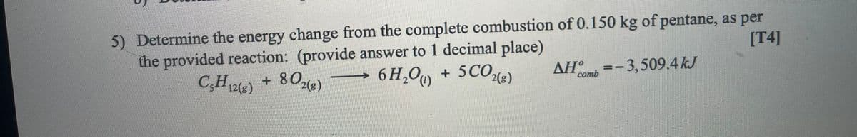 5) Determine the energy change from the complete combustion of 0.150 kg of pentane, as per
the provided reaction: (provide answer to 1 decimal place)
[T4]
C,H + 80e)
6 H,O0 + 5CO,
2(8)
AH° =
-3,509.4kJ
comb
