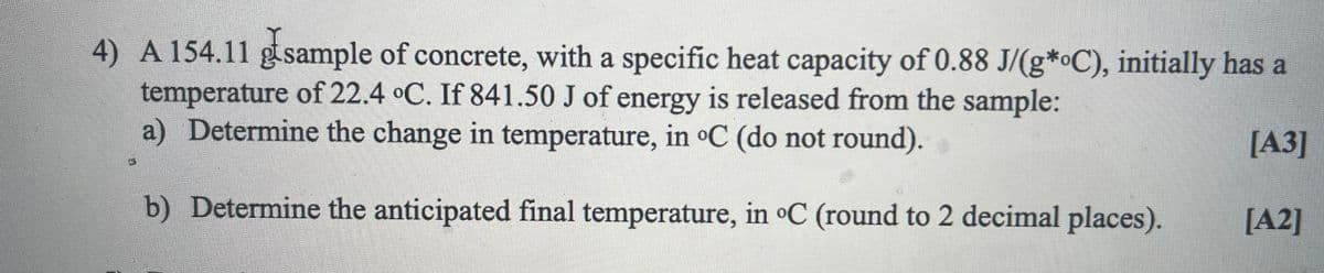4) A 154.11 gtsample of concrete, with a specific heat capacity of 0.88 J/(g*•C), initially has a
temperature of 22.4 °C. If 841.50 J of energy is released from the sample:
a) Determine the change in temperature, in oC (do not round).
[A3]
b) Determine the anticipated final temperature, in C (round to 2 decimal places).
[A2]
