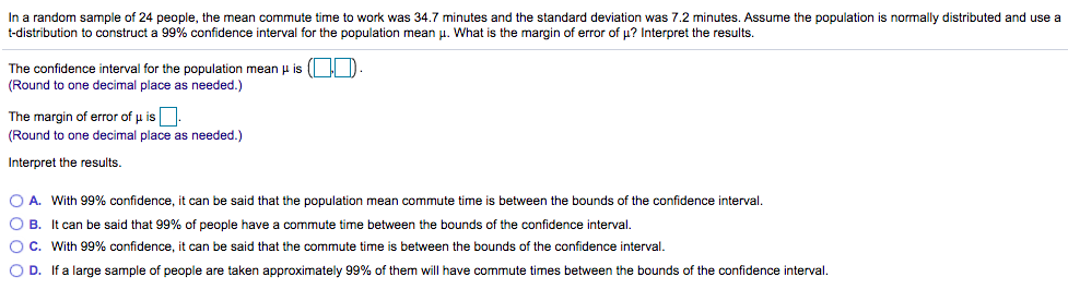 In a random sample of 24 people, the mean commute time to work was 34.7 minutes and the standard deviation was 7.2 minutes. Assume the population is normally distributed and use a
t-distribution to construct a 99% confidence interval for the population mean u. What is the margin of error of u? Interpret the results.
The confidence interval for the population mean µ is ( D
(Round to one decimal place as needed.)
The margin of error of u is.
(Round to one decimal place as needed.)
Interpret the results.
O A. With 99% confidence, it can be said that the population mean commute time is between the bounds of the confidence interval.
O B. It can be said that 99% of people have a commute time between the bounds of the confidence interval.
OC. With 99% confidence, it can be said that the commute time is between the bounds of the confidence interval.
O D. If a large sample of people are taken approximately 99% of them will have commute times between the bounds of the confidence interval.
