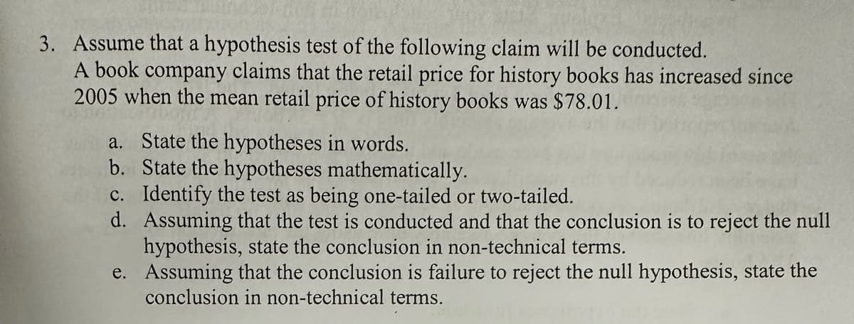 3. Assume that a hypothesis test of the following claim will be conducted.
A book company claims that the retail price for history books has increased since
2005 when the mean retail price of history books was $78.01.
a. State the hypotheses in words.
b. State the hypotheses mathematically.
c. Identify the test as being one-tailed or two-tailed.
d. Assuming that the test is conducted and that the conclusion is to reject the null
hypothesis, state the conclusion in non-technical terms.
e.
Assuming that the conclusion is failure to reject the null hypothesis, state the
conclusion in non-technical terms.