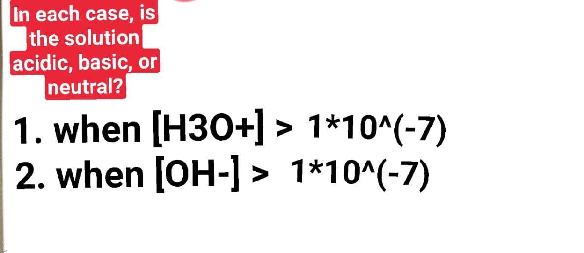 In each case, is
the solution
acidic, basic, or
neutral?
1. when [H30+] > 1*10^(-7)
2. when [OH-] > 1*10^(-7)
