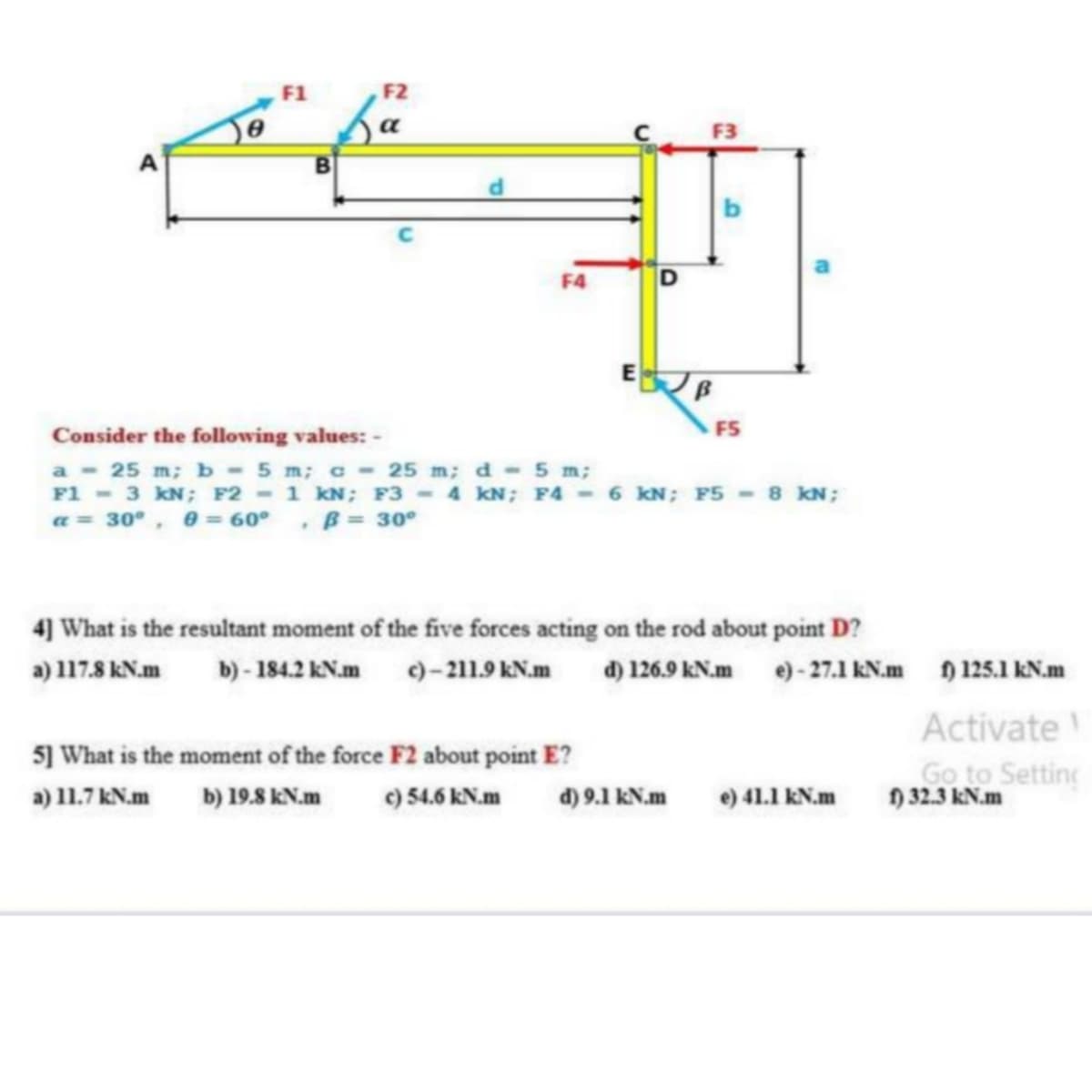 F1
F2
a
F3
b
F4
FS
Consider the following values: -
a 25 m; b - 5 m; c- 25 m; d 5 m;
F1 - 3 kN; F2 - 1 kN; F3 - 4 kN; F4 - 6 KN; F5 - 8 kN;
a = 30°, 0 = 60°, B= 30°
4] What is the resultant moment of the five forces acting on the rod about point D?
a) 117.8 kN.m
b) - 184.2 KN.m )– 211.9 kN.m d) 126.9 kN.m e) - 27.1 kN.m 125.1 kN.m
Activate
Go to Setting
n 32.3 kN.m
5] What is the moment of the force F2 about point E?
a) 11.7 kN.m
b) 19.8 kN.m
c) 54.6 kN.m
d) 9.1 kN.m
e) 41.1 kN.m
