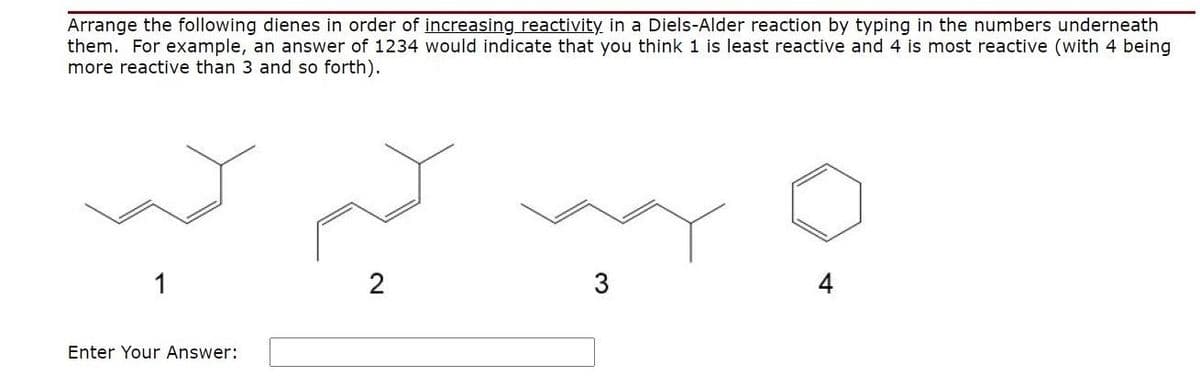Arrange the following dienes in order of increasing reactivity in a Diels-Alder reaction by typing in the numbers underneath
them. For example, an answer of 1234 would indicate that you think 1 is least reactive and 4 is most reactive (with 4 being
more reactive than 3 and so forth).
1
2
3
4
Enter Your Answer:
