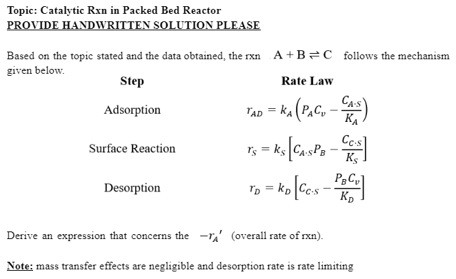 Topic: Catalytic Rxn in Packed Bed Reactor
PROVIDE HANDWRITTEN SOLUTION PLEASE
Based on the topic stated and the data obtained, the rxn
given below.
Step
Adsorption
Surface Reaction
A+B C follows the mechanism
Rate Law
TAD = KA (PACU - CAS)
KA
Desorption
Cc.s
Ts - Ks [Ca SPB - CCS
[CA.SPB
=
Ks
Tp- ko [Ccs - Pa
=
TD
KD
Derive an expression that concerns the TA' (overall rate of rxn).
Note: mass transfer effects are negligible and desorption rate is rate limiting