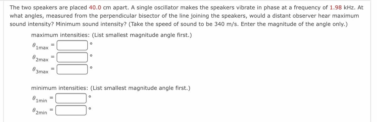 The two speakers are placed 40.0 cm apart. A single oscillator makes the speakers vibrate in phase at a frequency of 1.98 kHz. At
what angles, measured from the perpendicular bisector of the line joining the speakers, would a distant observer hear maximum
sound intensity? Minimum sound intensity? (Take the speed of sound to be 340 m/s. Enter the magnitude of the angle only.)
maximum intensities: (List smallest magnitude angle first.)
0.
1max
0 2max
03max
minimum intensities: (List smallest magnitude angle first.)
01min
02min
