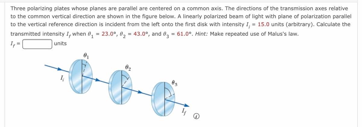 Three polarizing plates whose planes are parallel are centered on a common axis. The directions of the transmission axes relative
to the common vertical direction are shown in the figure below. A linearly polarized beam of light with plane of polarization parallel
to the vertical reference direction is incident from the left onto the first disk with intensity I, = 15.0 units (arbitrary). Calculate the
when
= 23.0°, 0, = 43.0°, and 0, = 61.0°. Hint: Make repeated use of Malus's law.
transmitted intensity If
units
I; =
02
