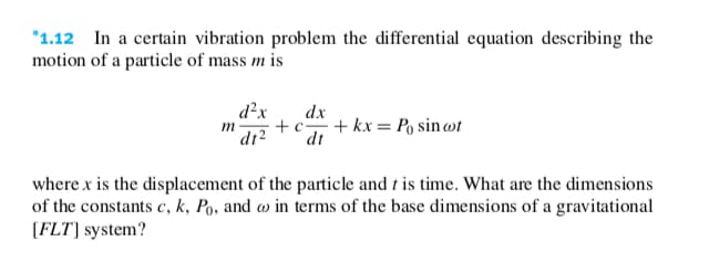 *1.12 In a certain vibration problem the differential equation describing the
motion of a particle of mass m is
d²x
dx
+c + kx = Po sin wt
dt
m -
dr2
where x is the displacement of the particle and t is time. What are the dimensions
of the constants c, k, Po, and w in terms of the base dimensions of a gravitational
[FLT] system?
