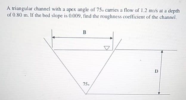 A triangular channel with a apex angle of 75. carries a flow of 1.2 ma/s at a depth
of 0.80 m. If the bed slope is 0.009, find the roughness coefficient of the channel.
D
75.
