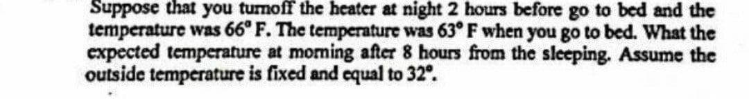 Suppose that you tumoff the heater at night 2 hours before go to bed and the
temperature was 66° F. The temperature was 63° F when you go to bed. What the
expected temperature at moming after 8 hours from the sleeping. Assume the
outside temperature is fixed and equal to 32°.
