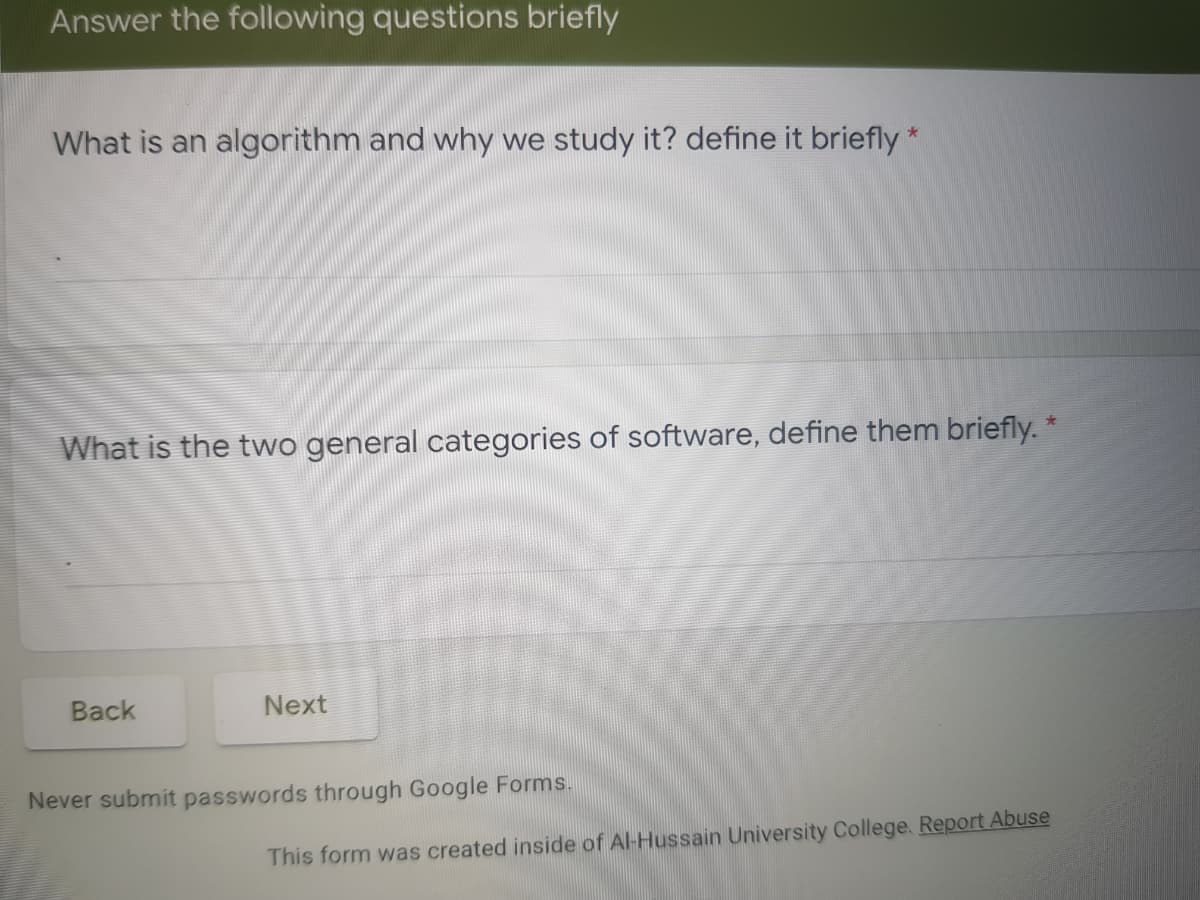 Answer the following questions briefly
What is an algorithm and why we study it? define it briefly*
What is the two general categories of software, define them briefly. *
Back
Next
Never submit passwords through Google Forms.
This form was created inside of Al-Hussain University College. Report Abuse
