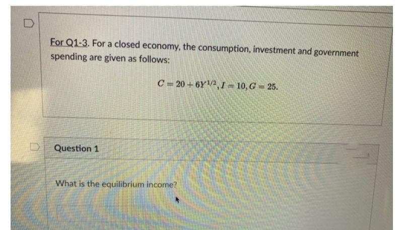 For Q1-3. For a closed economy, the consumption, investment and government
spending are given as follows:
C= 20 + 6Y2, I = 10, G = 25.
Question 1
What is the equilibrium income?
