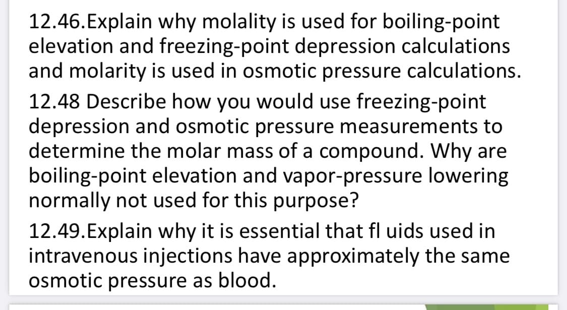 12.46.Explain why molality is used for boiling-point
elevation and freezing-point depression calculations
and molarity is used in osmotic pressure calculations.
12.48 Describe how you would use freezing-point
depression and osmotic pressure measurements to
determine the molar mass of a compound. Why are
boiling-point elevation and vapor-pressure lowering
normally not used for this purpose?
12.49.Explain why it is essential that fl uids used in
intravenous injections have approximately the same
osmotic pressure as blood.
