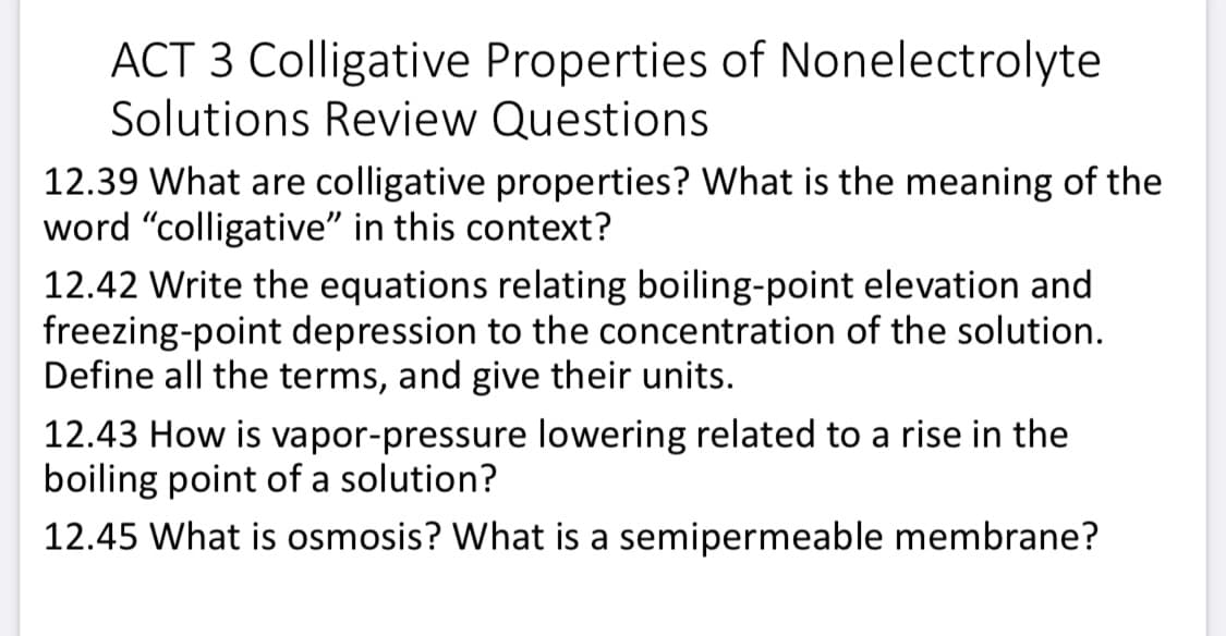ACT 3 Colligative Properties of Nonelectrolyte
Solutions Review Questions
12.39 What are colligative properties? What is the meaning of the
word "colligative" in this context?
12.42 Write the equations relating boiling-point elevation and
freezing-point depression to the concentration of the solution.
Define all the terms, and give their units.
12.43 How is vapor-pressure lowering related to a rise in the
boiling point of a solution?
12.45 What is osmosis? What is a semipermeable membrane?
