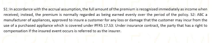 S1: In accordance with the accrual assumption, the full amount of the premium is recognized immediately as income when
received; instead, the premium is normally regarded as being earned evenly over the period of the policy. S2: ABC a
manufacturer of appliances, approved to insure a customer for any loss or damage that the customer may incur from the
use of a purchased appliance which is covered under PFRS 17.S3: Under insurance contract, the party that has a right to
compensation if the insured event occurs is referred to as the insurer.
