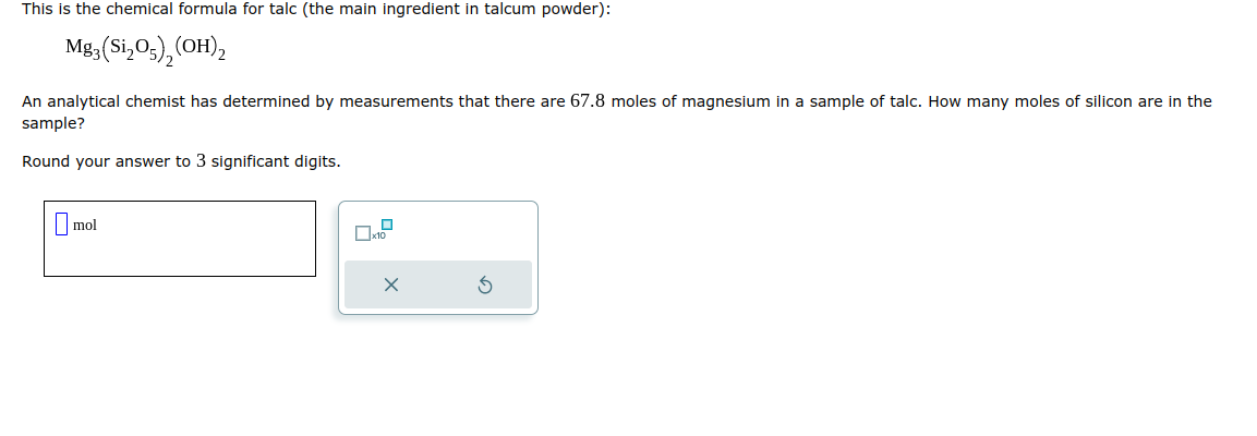 This is the chemical formula for talc (the main ingredient in talcum powder):
Mg3 (Si₂05), (OH)2
An analytical chemist has determined by measurements that there are 67.8 moles of magnesium in a sample of talc. How many moles of silicon are in the
sample?
Round your answer to 3 significant digits.
mol
0