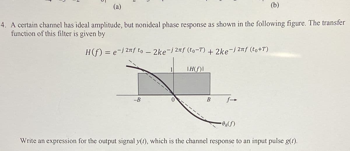 (a)
(b)
4. A certain channel has ideal amplitude, but nonideal phase response as shown in the following figure. The transfer
function of this filter is given by
H(f) = e-j 2f to – 2ke-j 2f (to-T) + 2ke-j 21f (to+T)
TH(f)|
-B
Write an expression for the output signal y(1), which is the channel response to an input pulse g(t).
