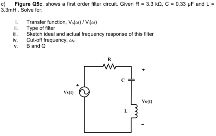 c) Figure Q5c, shows a first order filter circuit. Given R = 3.3 kQ, C = 0.33 µF and L =
3.3mH . Solve for:
i.
Transfer function, Vo(w) / V(w)
ii.
Type of filter
ii.
Sketch ideal and actual frequency response of this filter
iv.
Cut-off frequency, we
v.
B and Q
R
Vs(t)
Vo(t)
L
