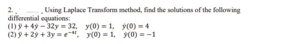 2.
Using Laplace Transform method, find the solutions of the following
differential equations:
(1) ÿ + 4ý – 32y = 32, y(0) = 1, y(0) = 4
(2) ỹ + 2ý + 3y = e-4, y(0) = 1, y(0) = -1
%3D
%3D
