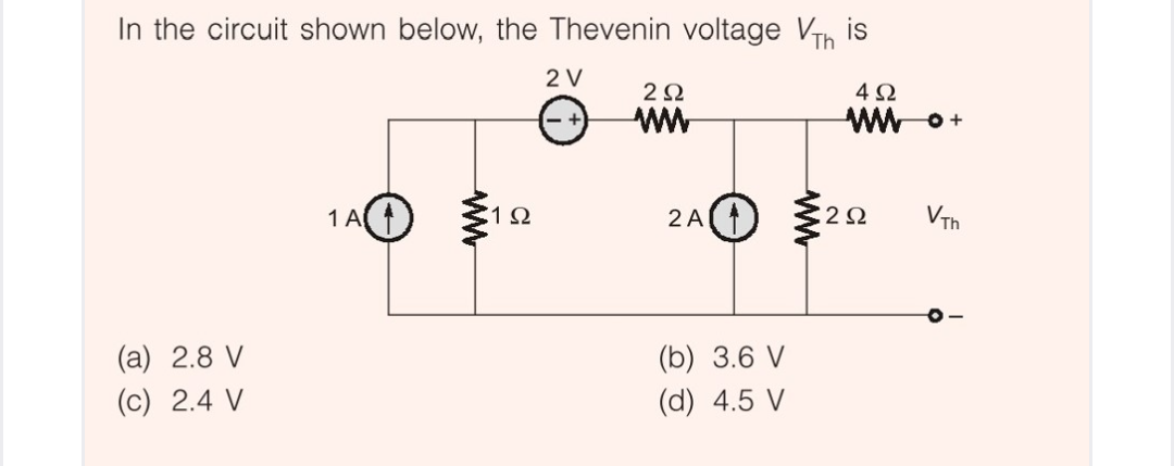 In the circuit shown below, the Thevenin voltage VTh
is
2 V
2Ω
4Ω
ww
WW o+
1 A)
1Ω
2A)
2 Ω
VTh
(b) 3.6 V
(d) 4.5 V
(a) 2.8 V
(c) 2.4 V
