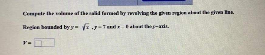 Compute the volume of the solid formed by revolving the given region about the given line.
Region bounded by y = x ,y=7 and x=0 about the y-axis.
V=
