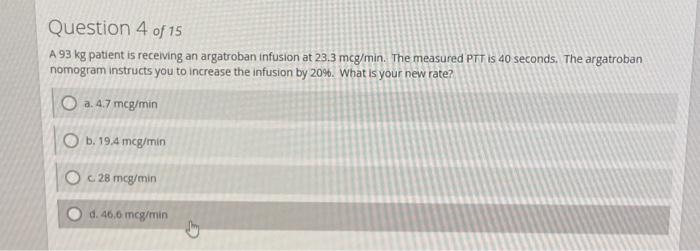 Question 4 of 15
A 93 kg patient is receiving an argatroban infusion at 23.3 mcg/min. The measured PTT is 40 seconds. The argatroban
nomogram instructs you to increase the infusion by 20%. What is your new rate?
a. 4.7 mcg/min
Ob. 19.4 mcg/min
Oc 28 mcg/min
d. 46.6 mcg/min