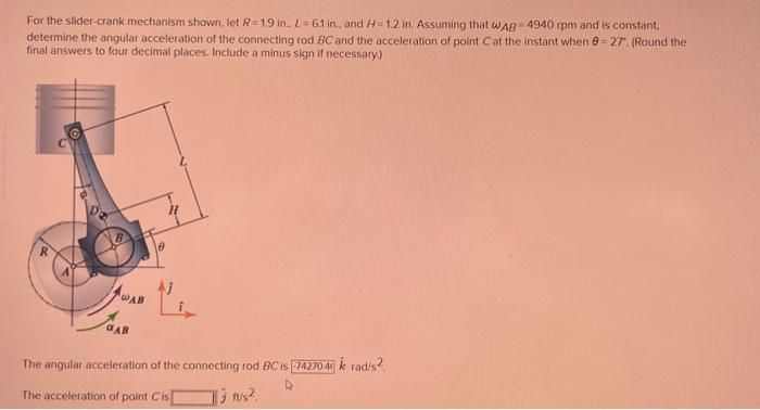 For the slider-crank mechanism shown, let R=1.9 in., L=6.1 in., and H=1.2 in. Assuming that WAB-4940 rpm and is constant.
determine the angular acceleration of the connecting rod BC and the acceleration of point Cat the instant when 8= 27. (Round the
final answers to four decimal places. Include a minus sign if necessary.)
WAB
aAB
6
The angular acceleration of the connecting rod BC is 74270.4 k rad/s².
The acceleration of point Cis
Ji tu/s²