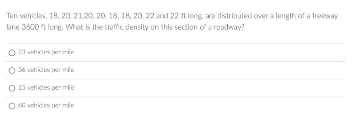 Ten vehicles, 18, 20, 21,20, 20, 18, 18, 20, 22 and 22 ft long, are distributed over a length of a freeway
lane 3600 ft long. What is the traffic density on this section of a roadway?
23 vehicles per mile
36 vehicles per mile
15 vehicles per mile
60 vehicles per mile