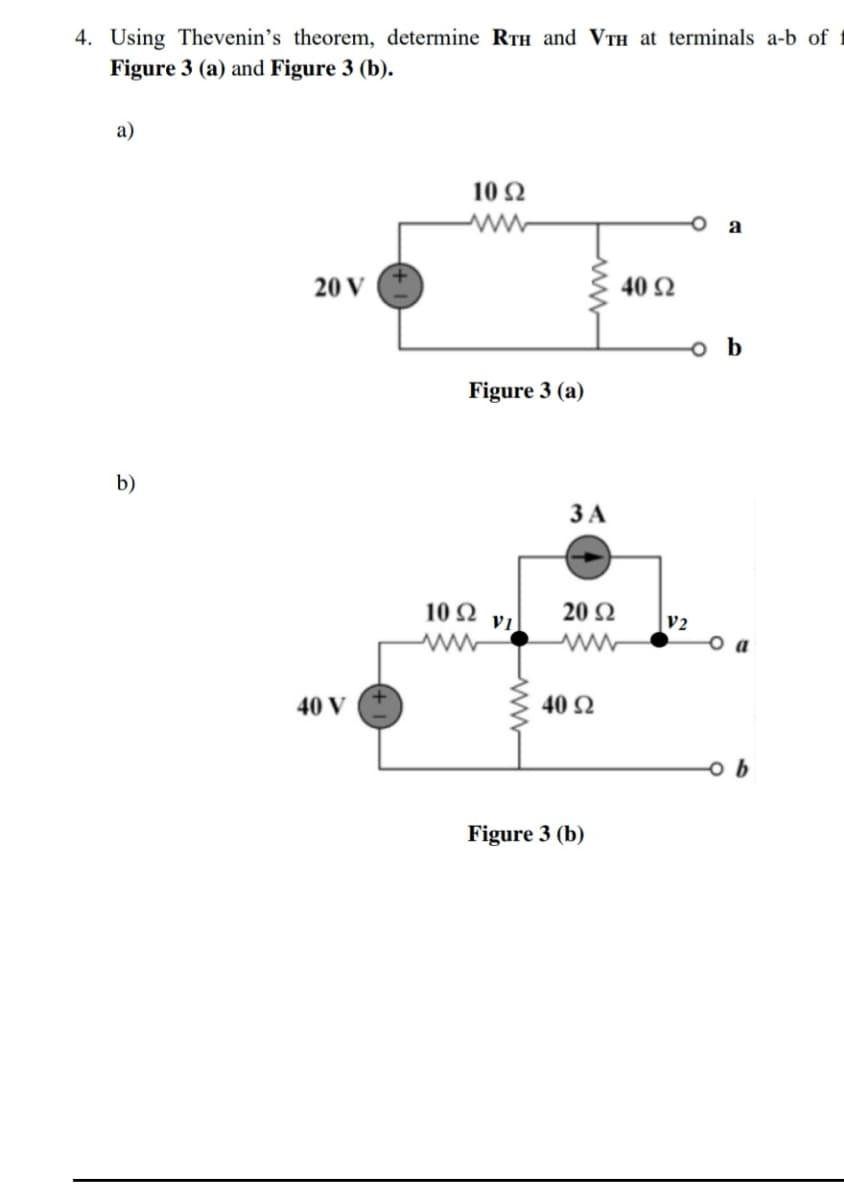 4. Using Thevenin's theorem, determine RTH and VTH at terminals a-b of
Figure 3 (a) and Figure 3 (b).
a)
10 N
a
20 V
40 Ω
o b
Figure 3 (a)
b)
ЗА
102 vi
20 Ω
V2
o a
40 V
40 Q
Figure 3 (b)
