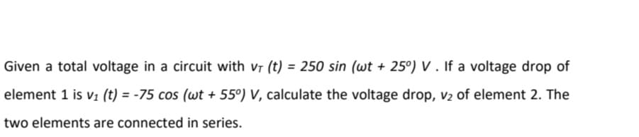Given a total voltage in a circuit with vr (t) = 250 sin (wt + 25°) V . If a voltage drop of
element 1 is V1 (t) = -75 cos (wt + 55°) V, calculate the voltage drop, v2 of element 2. The
two elements are connected in series.
