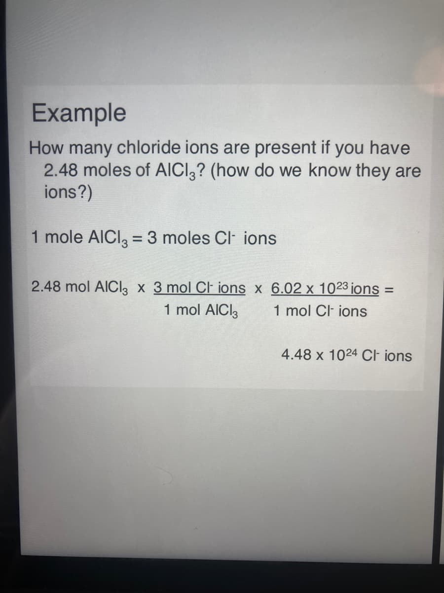 Example
How many chloride ions are present if you have
2.48 moles of AICI,? (how do we know they are
ions?)
1 mole AICI, =3 moles Cl ions
2.48 mol AICII, x 3 mol Cl ions x 6.02 x 1023 jons =
1 mol AICI3
1 mol Cl ions
4.48 x 1024 CI ions

