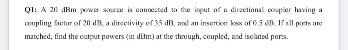 Q1: A 20 dBm power source is connected to the input of a directional coupler having a
coupling factor of 20 dB, a directivity of 35 dB, and an insertion loss of 0.5 dB. If all ports are
matched, find the output powers (in dBm) at the through, coupled, and isolated ports.