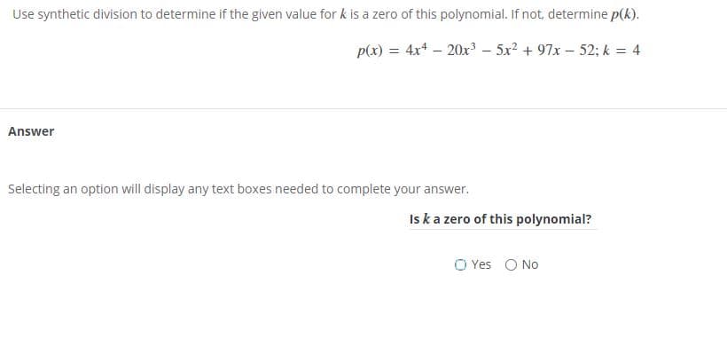 Use synthetic division to determine if the given value for k is a zero of this polynomial. If not, determine p(k).
p(x) = 4x4 – 20x³ – 5x? + 97x – 52; k = 4
Answer
Selecting an option will display any text boxes needed to complete your answer.
Iska zero of this polynomial?
O Yes O No
