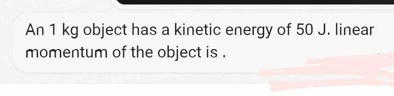 An 1 kg object has a kinetic energy of 50 J. linear
momentum of the object is.