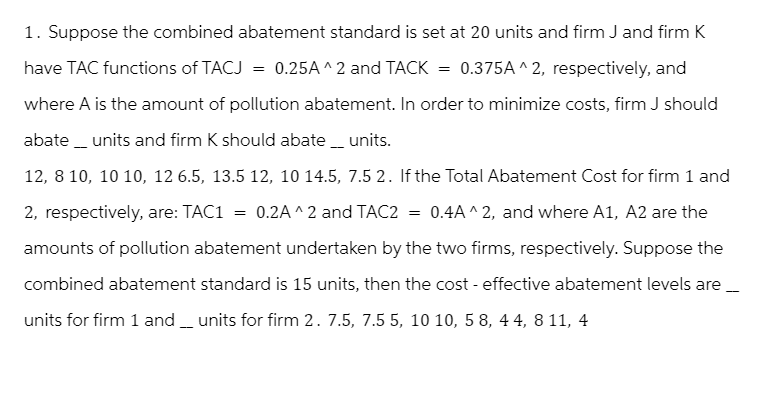1. Suppose the combined abatement standard is set at 20 units and firm J and firm K
have TAC functions of TACJ = 0.25A^2 and TACK = 0.375A^2, respectively, and
where A is the amount of pollution abatement. In order to minimize costs, firm J should
abate units and firm K should abate ___ units.
12,8 10, 10 10, 12 6.5, 13.5 12, 10 14.5, 7.5 2. If the Total Abatement Cost for firm 1 and
2, respectively, are: TAC1 = 0.2A^2 and TAC2 = 0.4A^2, and where A1, A2 are the
amounts of pollution abatement undertaken by the two firms, respectively. Suppose the
combined abatement standard is 15 units, then the cost-effective abatement levels are
units for firm 1 and units for firm 2. 7.5, 7.5 5, 10 10, 5 8, 44, 811, 4