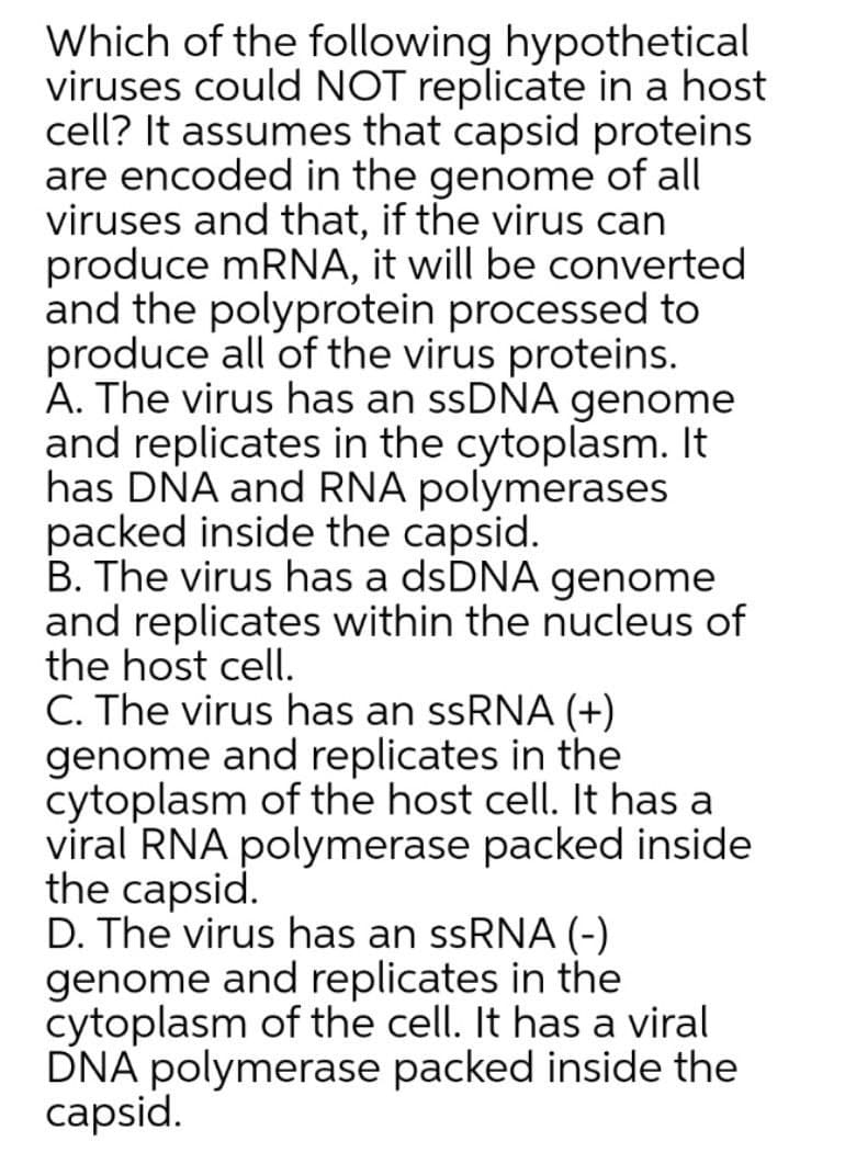 Which of the following hypothetical
viruses could NOT replicate in a host
cell? It assumes that capsid proteins
are encoded in the genome of all
viruses and that, if the virus can
produce mRNA, it will be converted
and the polyprotein processed to
produce all of the virus proteins.
A. The virus has an ssDNA genome
and replicates in the cytoplasm. It
has DŇA and RNA polymerases
packed inside the capsid.
B. The virus has a dsDNA genome
and replicates within the nucleus of
the host cell.
C. The virus has an ssRNA (+)
genome and replicates in the
cytoplasm of the host cell. It has a
viral RNA polymerase packed inside
the capsid.
D. The virus has an ssRNA (-)
genome and replicates in the
cytoplasm of the cell. It has a viral
DNA polymerase packed inside the
capsid.
