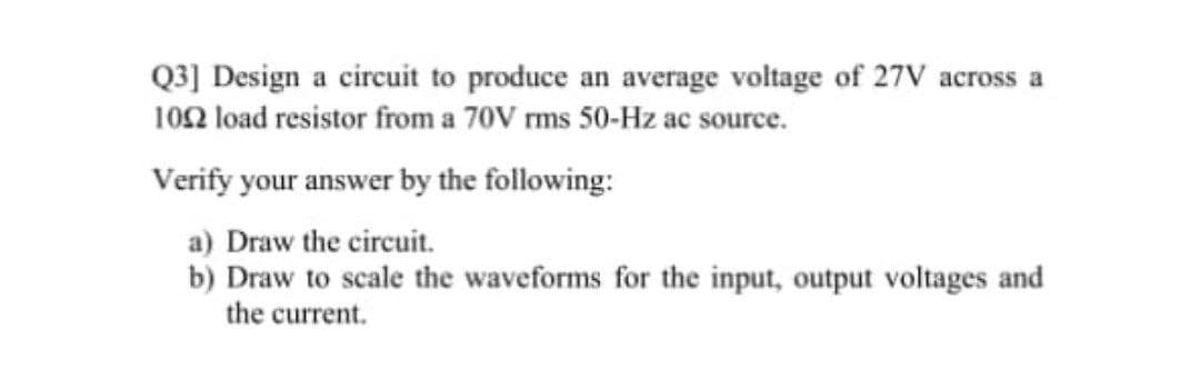 Q3] Design a circuit to produce an average voltage of 27V across a
102 load resistor from a 70V rms 50-Hz ac source.
Verify your answer by the following:
a) Draw the circuit.
b) Draw to scale the waveforms for the input, output voltages and
the current.
