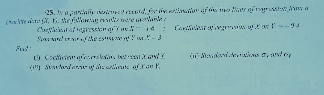 25. In a partially destroyed record, for the estimation of the two Iines of regression from a
bivariate data (X, Y), the following results were available:
Coefficient of regression of Y on X =-1-6
Standard error of the estimate of Y on X 3
Coefficient of regression of X on Y =-04
Find:
(1) Coefficient of correlation between X and Y.
(iii) Standard error of the estimate of X on Y.
(ii) Standard deviations oy and Oy
