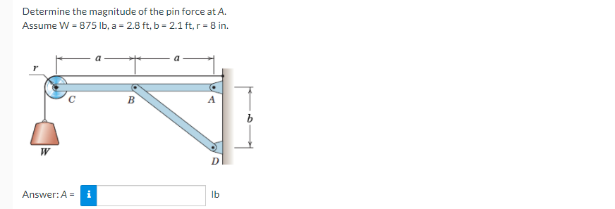 Determine the magnitude of the pin force at A.
Assume W = 875 Ib, a = 2.8 ft, b = 2.1 ft, r = 8 in.
C
B
W
Answer: A =
i
Ib
