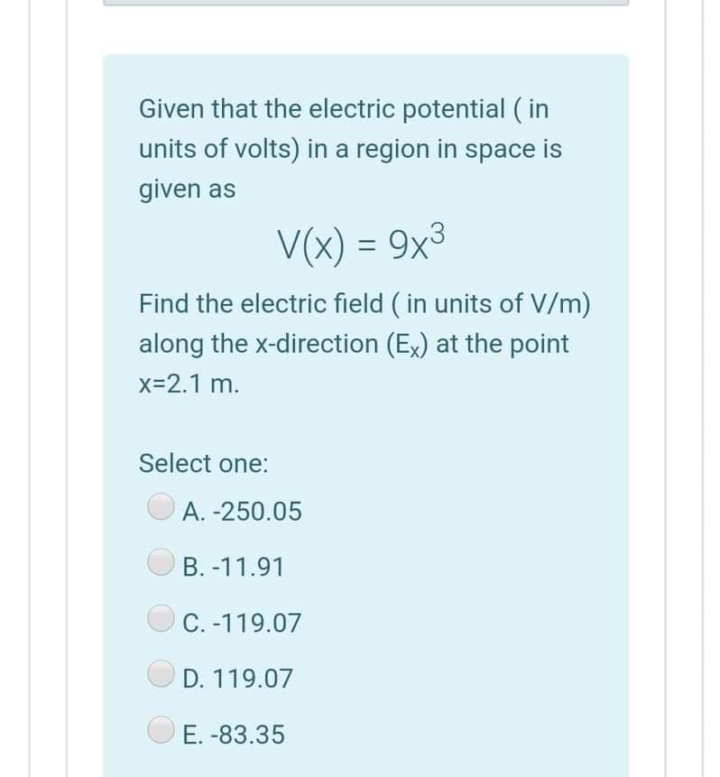 Given that the electric potential ( in
units of volts) in a region in space is
given as
V(x) = 9x3
Find the electric field ( in units of V/m)
along the x-direction (Ex) at the point
x-2.1 m.
Select one:
A. -250.05
B. -11.91
C. -119.07
D. 119.07
O E. -83.35
