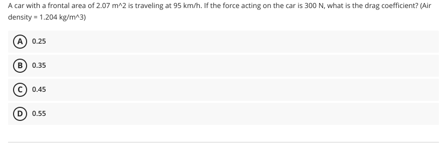 A car with a frontal area of 2.07 m^2 is traveling at 95 km/h. If the force acting on the car is 300 N, what is the drag coefficient? (Air
density = 1.204 kg/m^3)
(A) 0.25
B) 0.35
C) 0.45
(D) 0.55