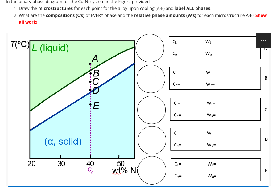 In the binary phase diagram for the Cu-Ni system in the Figure provided:
1. Draw the microstructures for each point for the alloy upon cooling (A-E) and label ALL phases!
2. What are the compositions (C's) of EVERY phase and the relative phase amounts (W's) for each microstructure A-E? Show
all work!
TOCL (liquid)
20
(a, solid)
30
A
BCD E
E
40
OOOOO
50
wt% Ni
www
CL=
Ca=
CL=
Ca=
CL=
Ca=
CL=
Cu=
C₁=
Ca=
W₁=
Wa=
WL=
WQ=
W₁=
Wa=
W₁=
Wa=
W₁=
Wa=
A
B
C
D
E